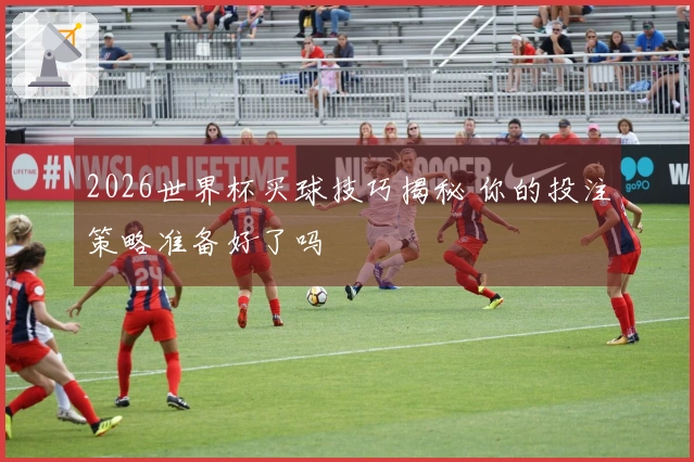 2026世界杯买球技巧揭秘 你的投注策略准备好了吗